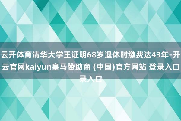 云开体育清华大学王证明68岁退休时缴费达43年-开云官网kaiyun皇马赞助商 (中国)官方网站 登录入口
