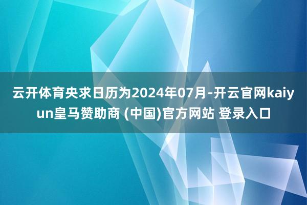 云开体育央求日历为2024年07月-开云官网kaiyun皇马赞助商 (中国)官方网站 登录入口
