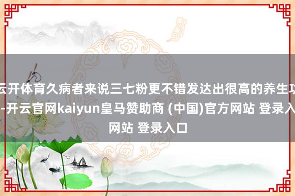 云开体育久病者来说三七粉更不错发达出很高的养生功效-开云官网kaiyun皇马赞助商 (中国)官方网站 登录入口