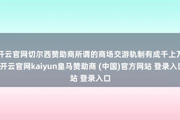 开云官网切尔西赞助商所谓的商场交游轨制有成千上万-开云官网kaiyun皇马赞助商 (中国)官方网站 登录入口