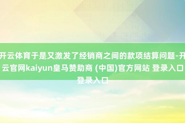 开云体育于是又激发了经销商之间的款项结算问题-开云官网kaiyun皇马赞助商 (中国)官方网站 登录入口