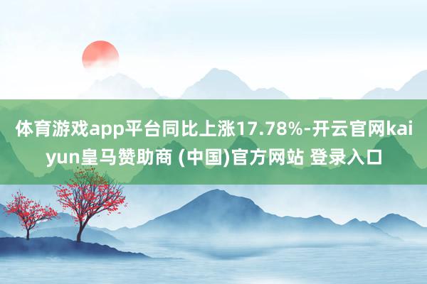 体育游戏app平台同比上涨17.78%-开云官网kaiyun皇马赞助商 (中国)官方网站 登录入口