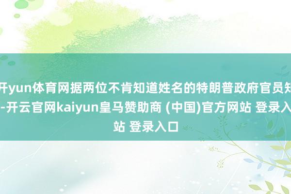 开yun体育网据两位不肯知道姓名的特朗普政府官员知道-开云官网kaiyun皇马赞助商 (中国)官方网站 登录入口