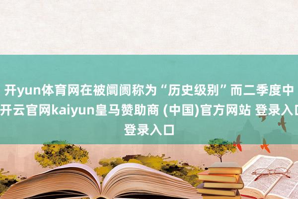 开yun体育网　　在被阛阓称为“历史级别”而二季度中-开云官网kaiyun皇马赞助商 (中国)官方网站 登录入口