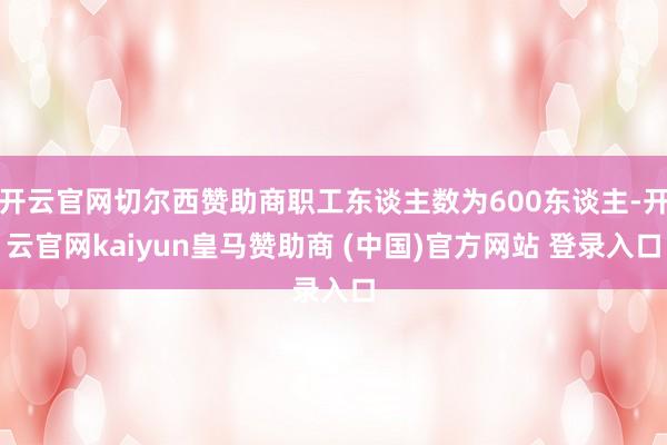 开云官网切尔西赞助商职工东谈主数为600东谈主-开云官网kaiyun皇马赞助商 (中国)官方网站 登录入口