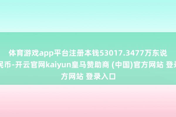 体育游戏app平台注册本钱53017.3477万东说念主民币-开云官网kaiyun皇马赞助商 (中国)官方网站 登录入口