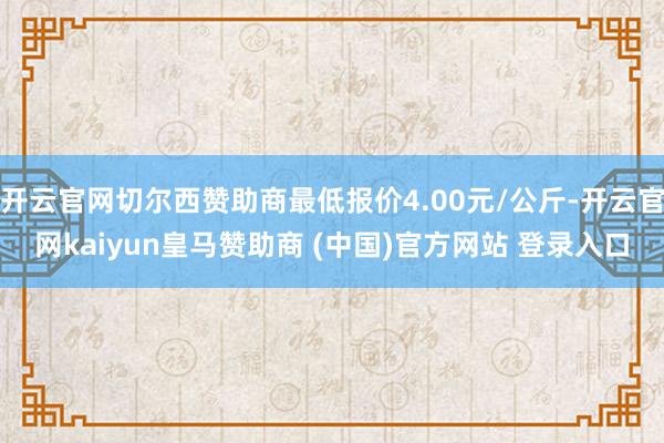 开云官网切尔西赞助商最低报价4.00元/公斤-开云官网kaiyun皇马赞助商 (中国)官方网站 登录入口