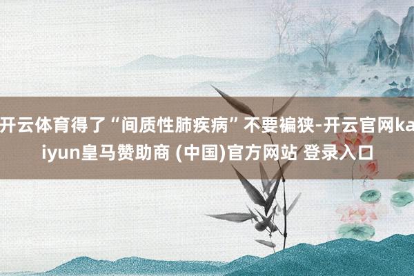开云体育得了“间质性肺疾病”不要褊狭-开云官网kaiyun皇马赞助商 (中国)官方网站 登录入口