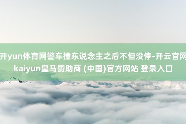 开yun体育网警车撞东说念主之后不但没停-开云官网kaiyun皇马赞助商 (中国)官方网站 登录入口