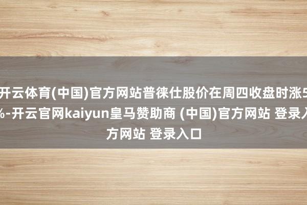 开云体育(中国)官方网站普徕仕股价在周四收盘时涨5.8%-开云官网kaiyun皇马赞助商 (中国)官方网站 登录入口