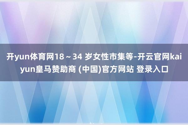 开yun体育网18~34 岁女性市集等-开云官网kaiyun皇马赞助商 (中国)官方网站 登录入口