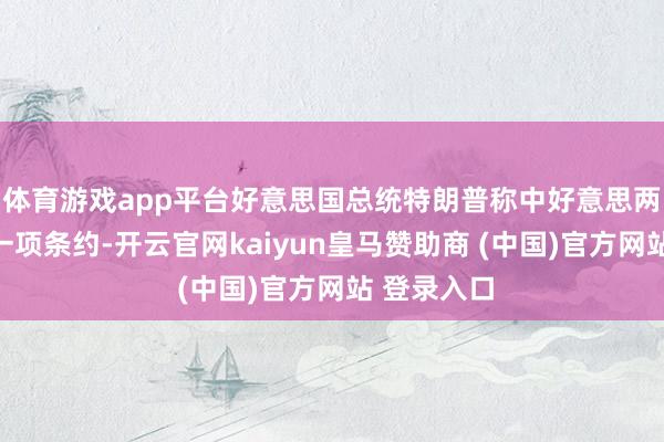 体育游戏app平台好意思国总统特朗普称中好意思两边已达成一项条约-开云官网kaiyun皇马赞助商 (中国)官方网站 登录入口
