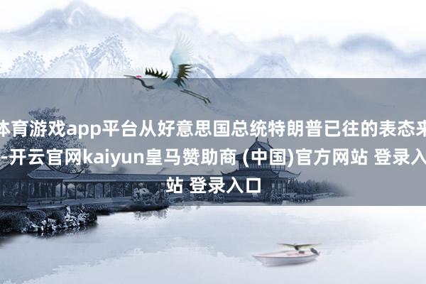 体育游戏app平台从好意思国总统特朗普已往的表态来看-开云官网kaiyun皇马赞助商 (中国)官方网站 登录入口