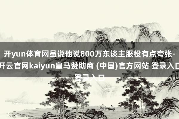 开yun体育网虽说他说800万东谈主服役有点夸张-开云官网kaiyun皇马赞助商 (中国)官方网站 登录入口