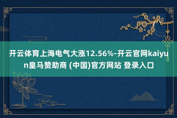 开云体育上海电气大涨12.56%-开云官网kaiyun皇马赞助商 (中国)官方网站 登录入口