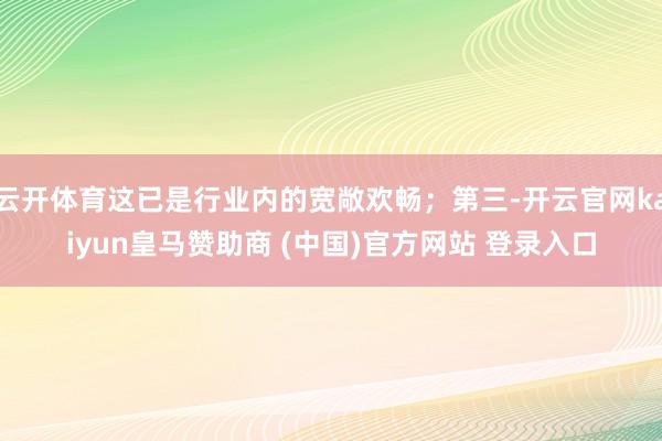 云开体育这已是行业内的宽敞欢畅;第三-开云官网kaiyun皇马赞助商 (中国)官方网站 登录入口
