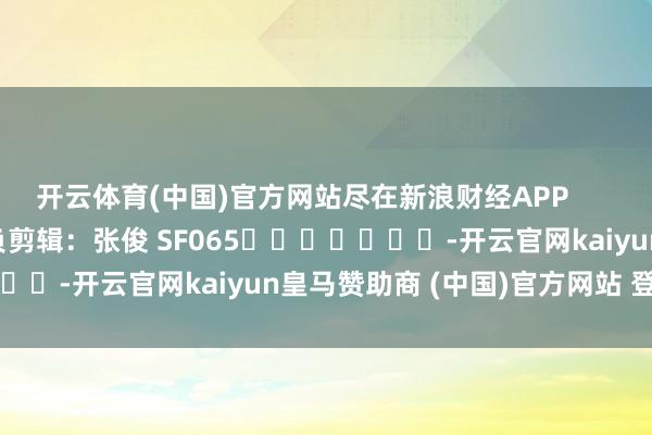 开云体育(中国)官方网站尽在新浪财经APP 背负剪辑:张俊 SF065 -开云官网kaiyun皇马赞助商 (中国)官方网站 登录入口