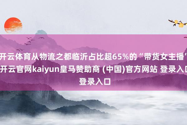 开云体育从物流之都临沂占比超65%的“带货女主播”-开云官网kaiyun皇马赞助商 (中国)官方网站 登录入口
