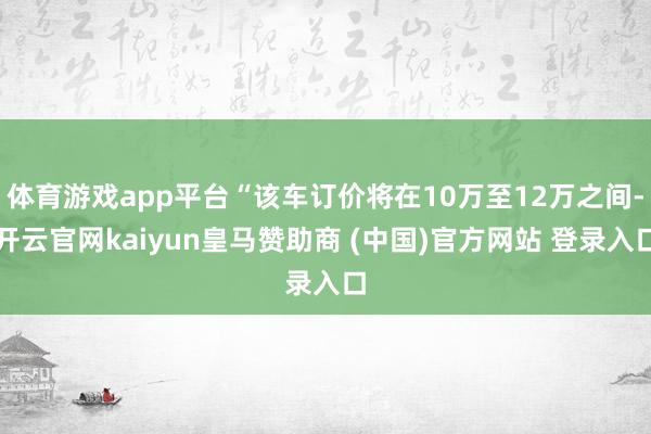 体育游戏app平台“该车订价将在10万至12万之间-开云官网kaiyun皇马赞助商 (中国)官方网站 登录入口