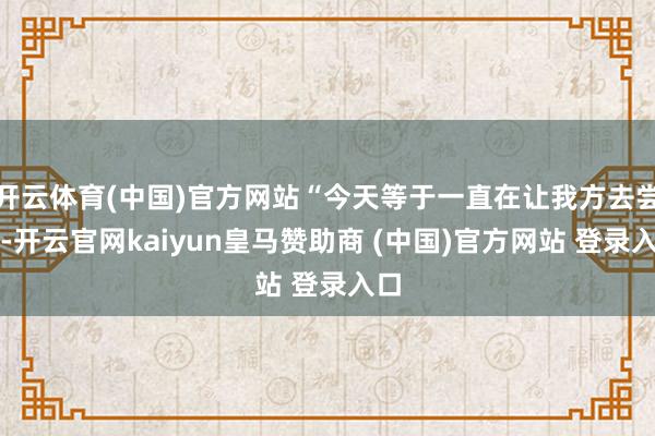 开云体育(中国)官方网站“今天等于一直在让我方去尝试-开云官网kaiyun皇马赞助商 (中国)官方网站 登录入口