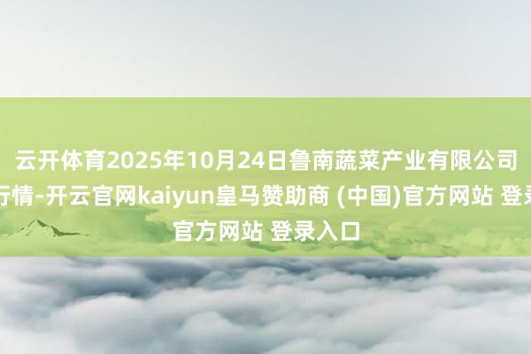 云开体育2025年10月24日鲁南蔬菜产业有限公司价钱行情-开云官网kaiyun皇马赞助商 (中国)官方网站 登录入口