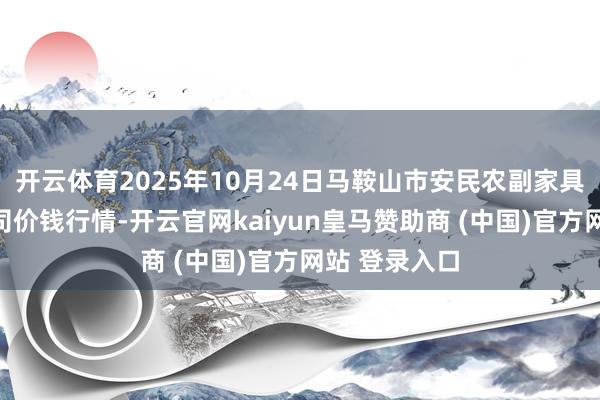 开云体育2025年10月24日马鞍山市安民农副家具商业有限公司价钱行情-开云官网kaiyun皇马赞助商 (中国)官方网站 登录入口