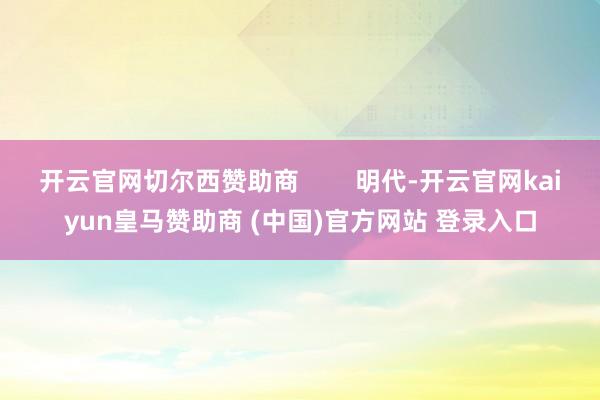 开云官网切尔西赞助商        明代-开云官网kaiyun皇马赞助商 (中国)官方网站 登录入口