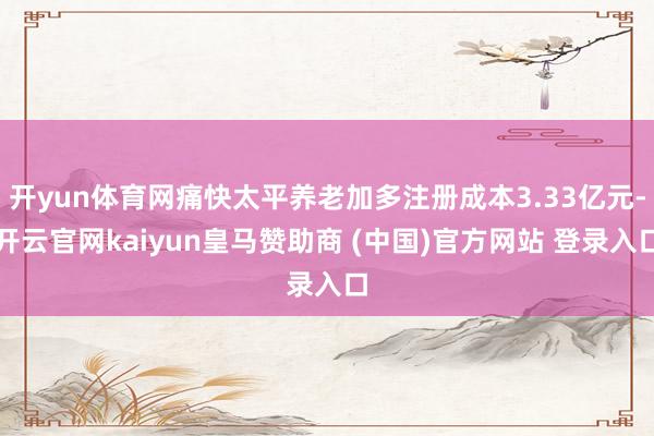 开yun体育网痛快太平养老加多注册成本3.33亿元-开云官网kaiyun皇马赞助商 (中国)官方网站 登录入口