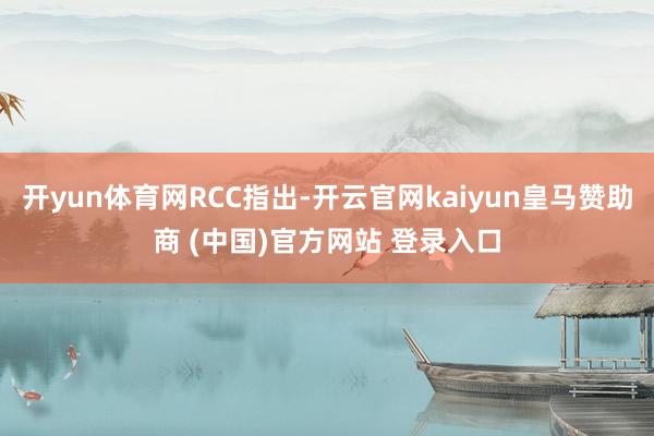 开yun体育网RCC指出-开云官网kaiyun皇马赞助商 (中国)官方网站 登录入口