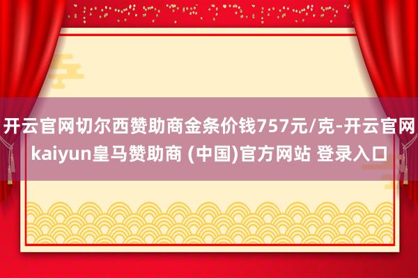 开云官网切尔西赞助商金条价钱757元/克-开云官网kaiyun皇马赞助商 (中国)官方网站 登录入口
