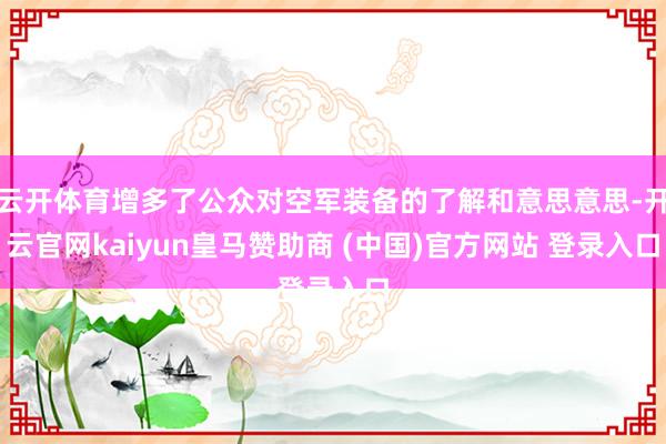 云开体育增多了公众对空军装备的了解和意思意思-开云官网kaiyun皇马赞助商 (中国)官方网站 登录入口