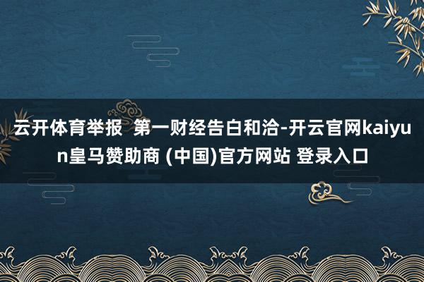 云开体育举报  第一财经告白和洽-开云官网kaiyun皇马赞助商 (中国)官方网站 登录入口