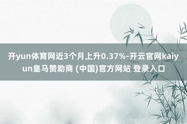 开yun体育网近3个月上升0.37%-开云官网kaiyun皇马赞助商 (中国)官方网站 登录入口
