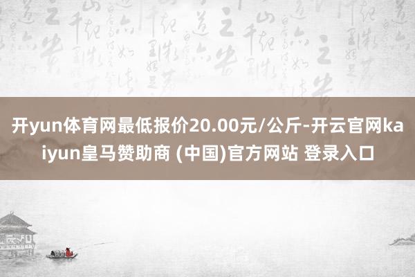 开yun体育网最低报价20.00元/公斤-开云官网kaiyun皇马赞助商 (中国)官方网站 登录入口