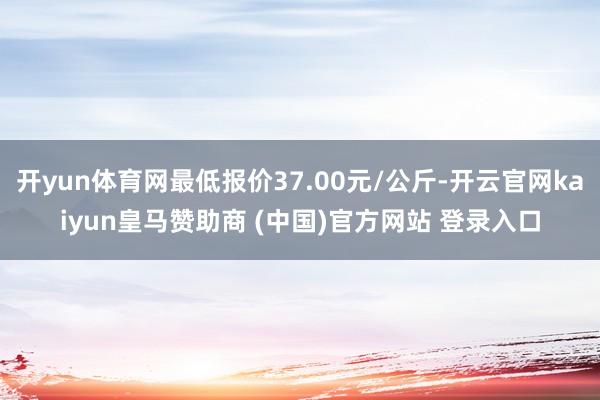 开yun体育网最低报价37.00元/公斤-开云官网kaiyun皇马赞助商 (中国)官方网站 登录入口