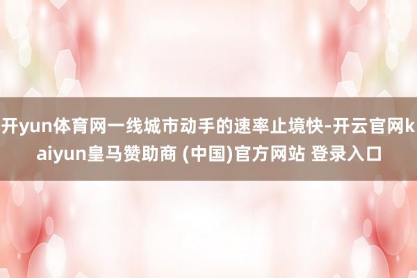 开yun体育网一线城市动手的速率止境快-开云官网kaiyun皇马赞助商 (中国)官方网站 登录入口