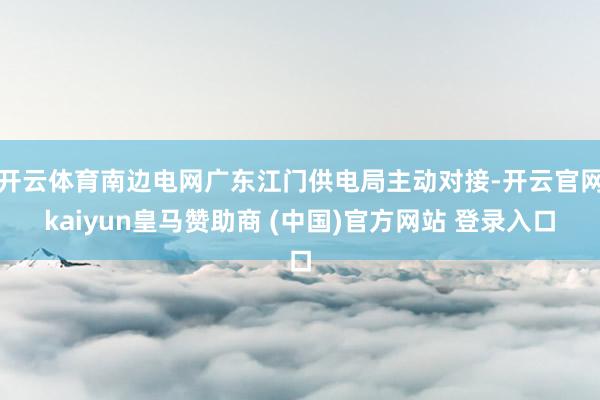 开云体育南边电网广东江门供电局主动对接-开云官网kaiyun皇马赞助商 (中国)官方网站 登录入口