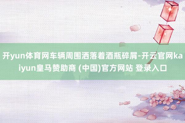 开yun体育网车辆周围洒落着酒瓶碎屑-开云官网kaiyun皇马赞助商 (中国)官方网站 登录入口