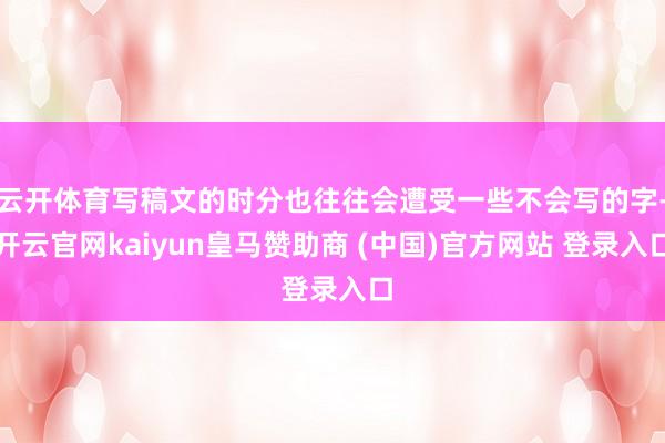 云开体育写稿文的时分也往往会遭受一些不会写的字-开云官网kaiyun皇马赞助商 (中国)官方网站 登录入口