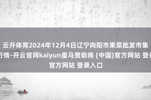 云开体育2024年12月4日辽宁向阳市果菜批发市集价钱行情-开云官网kaiyun皇马赞助商 (中国)官方网站 登录入口