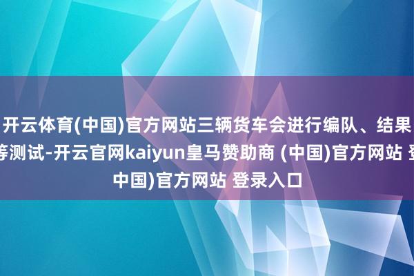开云体育(中国)官方网站三辆货车会进行编队、结果、重组等测试-开云官网kaiyun皇马赞助商 (中国)官方网站 登录入口