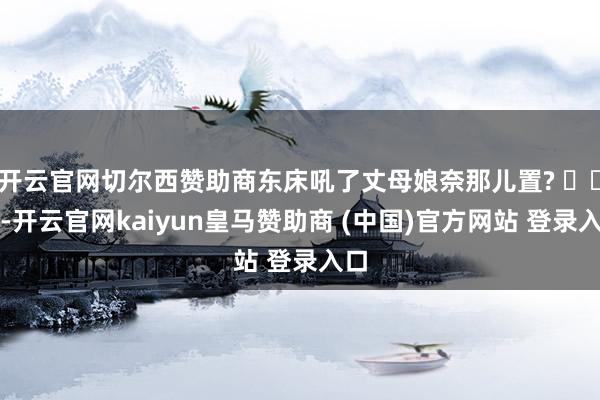 开云官网切尔西赞助商东床吼了丈母娘奈那儿置? ​​​-开云官网kaiyun皇马赞助商 (中国)官方网站 登录入口