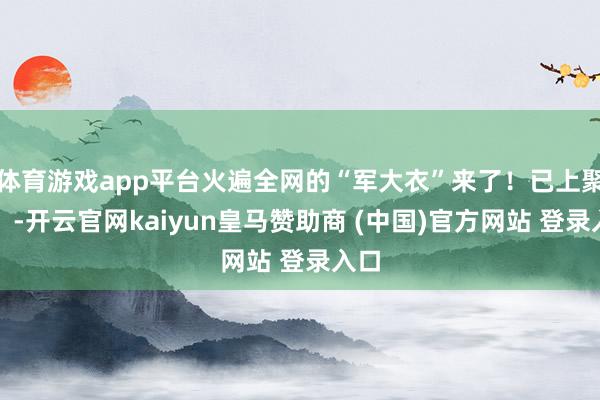 体育游戏app平台火遍全网的“军大衣”来了！已上聚会！-开云官网kaiyun皇马赞助商 (中国)官方网站 登录入口