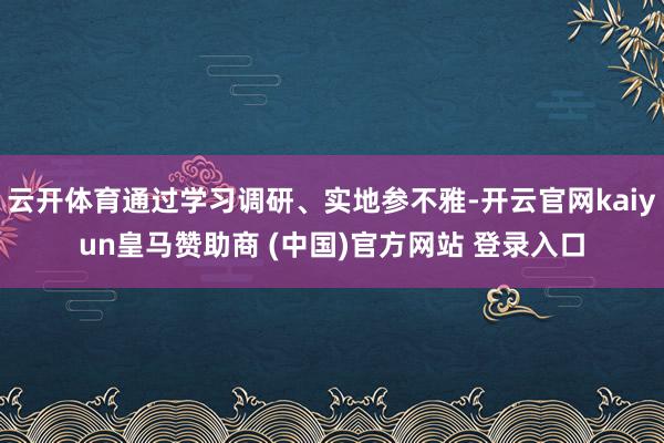 云开体育通过学习调研、实地参不雅-开云官网kaiyun皇马赞助商 (中国)官方网站 登录入口