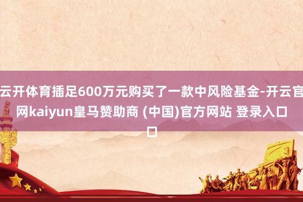 云开体育插足600万元购买了一款中风险基金-开云官网kaiyun皇马赞助商 (中国)官方网站 登录入口