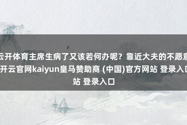 云开体育主席生病了又该若何办呢?靠近大夫的不愿意-开云官网kaiyun皇马赞助商 (中国)官方网站 登录入口