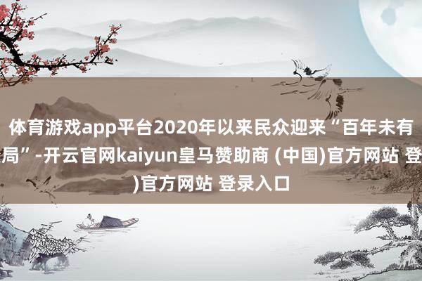 体育游戏app平台2020年以来民众迎来“百年未有之大变局”-开云官网kaiyun皇马赞助商 (中国)官方网站 登录入口