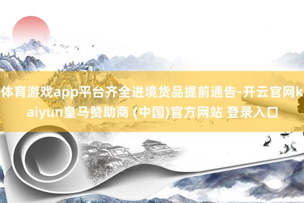 体育游戏app平台齐全进境货品提前通告-开云官网kaiyun皇马赞助商 (中国)官方网站 登录入口
