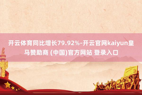 开云体育同比增长79.92%-开云官网kaiyun皇马赞助商 (中国)官方网站 登录入口