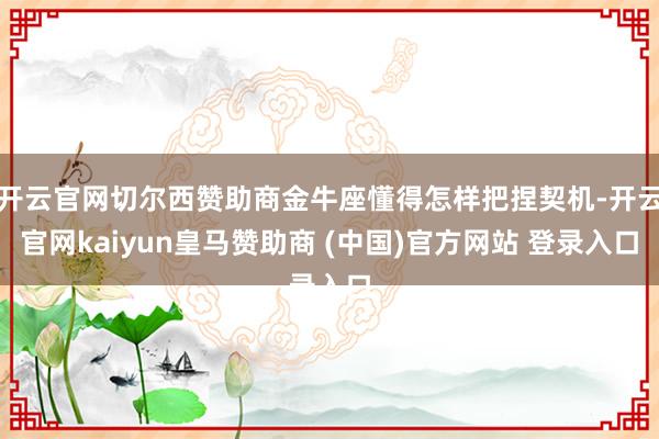 开云官网切尔西赞助商金牛座懂得怎样把捏契机-开云官网kaiyun皇马赞助商 (中国)官方网站 登录入口